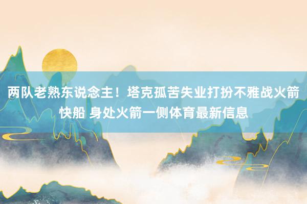 两队老熟东说念主！塔克孤苦失业打扮不雅战火箭快船 身处火箭一侧体育最新信息